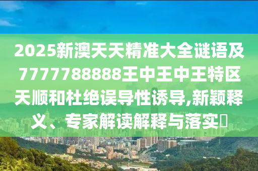 2025新澳天天精准大全谜语及7777788888王中王中王特区天顺和杜绝误导性诱导,新颖释义、专家解读解释与落实